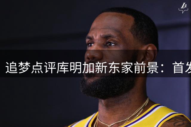 追梦点评库明加新东家前景：首发不稳恐遭弃用